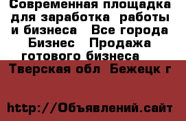 Современная площадка для заработка, работы и бизнеса - Все города Бизнес » Продажа готового бизнеса   . Тверская обл.,Бежецк г.